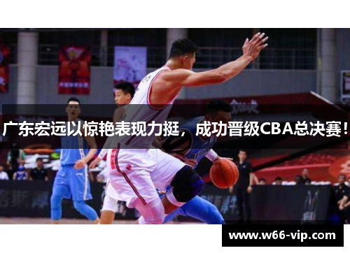 广东宏远以惊艳表现力挺，成功晋级CBA总决赛！