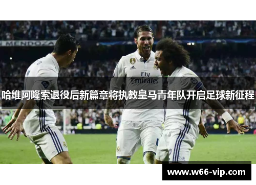 哈维阿隆索退役后新篇章将执教皇马青年队开启足球新征程