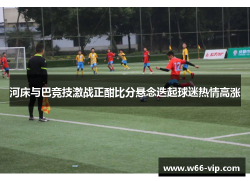 河床与巴竞技激战正酣比分悬念迭起球迷热情高涨